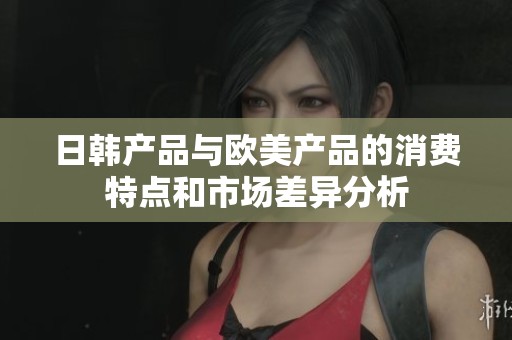 日韩产品与欧美产品的消费特点和市场差异分析