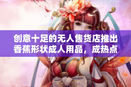 创意十足的无人售货店推出香蕉形状成人用品，成热点话题
