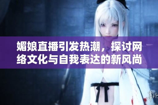 媚娘直播引发热潮，探讨网络文化与自我表达的新风尚