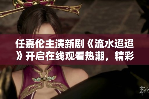 任嘉伦主演新剧《流水迢迢》开启在线观看热潮，精彩剧情不容错过