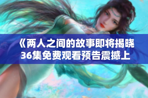 《两人之间的故事即将揭晓 36集免费观看预告震撼上线》