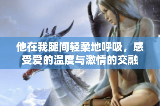 他在我腿间轻柔地呼吸，感受爱的温度与激情的交融