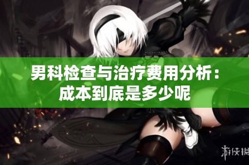 男科检查与治疗费用分析：成本到底是多少呢