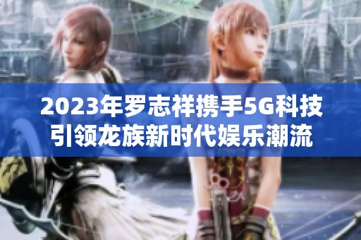 2023年罗志祥携手5G科技引领龙族新时代娱乐潮流