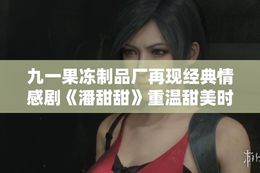 九一果冻制品厂再现经典情感剧《潘甜甜》重温甜美时光