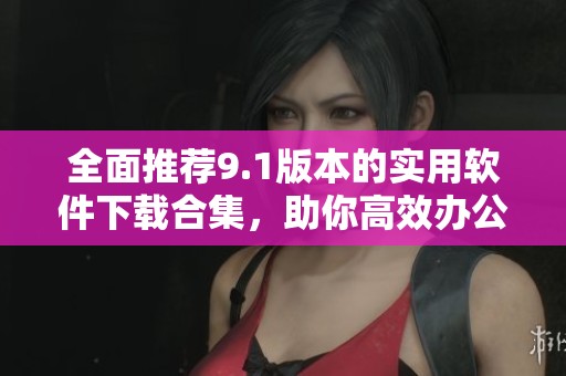 全面推荐9.1版本的实用软件下载合集，助你高效办公娱乐