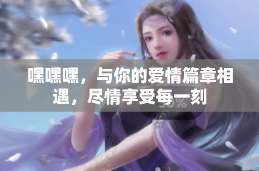 嘿嘿嘿，与你的爱情篇章相遇，尽情享受每一刻