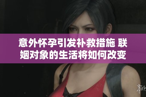 意外怀孕引发补救措施 联姻对象的生活将如何改变