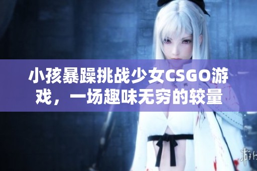 小孩暴躁挑战少女CSGO游戏，一场趣味无穷的较量