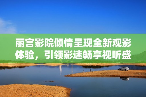 丽宫影院倾情呈现全新观影体验，引领影迷畅享视听盛宴