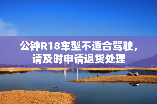 公钟R18车型不适合驾驶，请及时申请退货处理