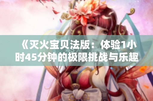 《灭火宝贝法版：体验1小时45分钟的极限挑战与乐趣》