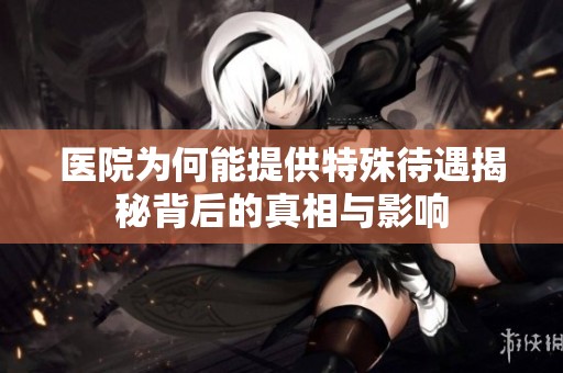医院为何能提供特殊待遇揭秘背后的真相与影响