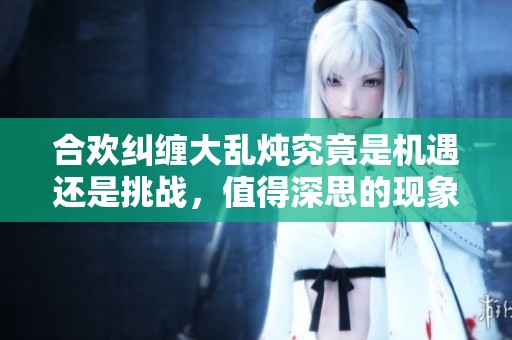 合欢纠缠大乱炖究竟是机遇还是挑战，值得深思的现象分析