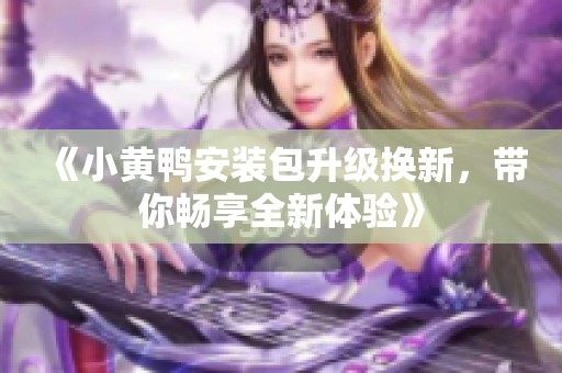 《小黄鸭安装包升级换新，带你畅享全新体验》
