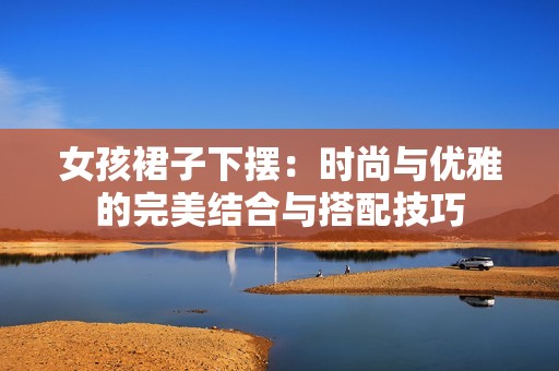 女孩裙子下摆：时尚与优雅的完美结合与搭配技巧