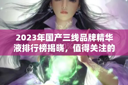 2023年国产三线品牌精华液排行榜揭晓，值得关注的产品推荐