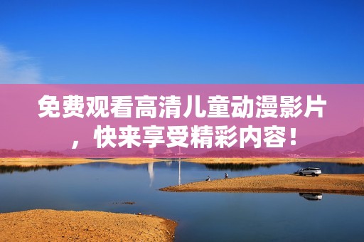 免费观看高清儿童动漫影片，快来享受精彩内容！