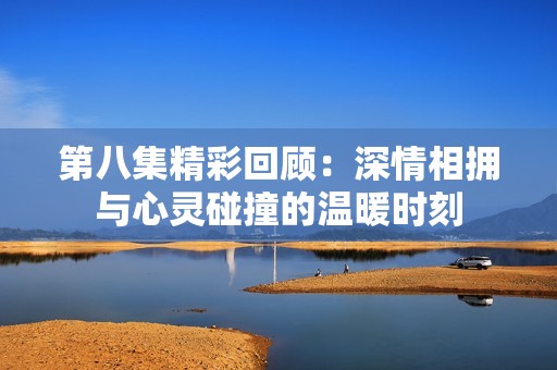 第八集精彩回顾：深情相拥与心灵碰撞的温暖时刻