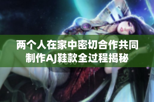 两个人在家中密切合作共同制作AJ鞋款全过程揭秘