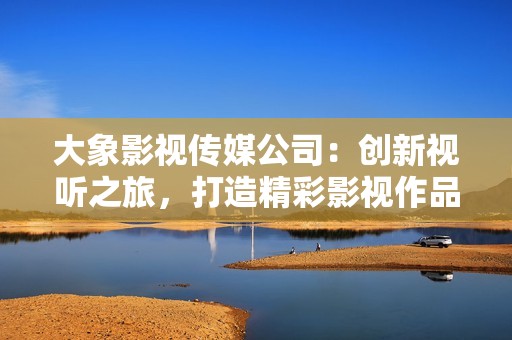 大象影视传媒公司：创新视听之旅，打造精彩影视作品