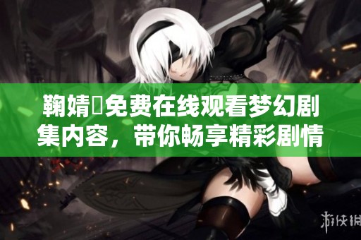 鞠婧祎免费在线观看梦幻剧集内容，带你畅享精彩剧情