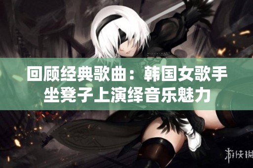 回顾经典歌曲：韩国女歌手坐凳子上演绎音乐魅力