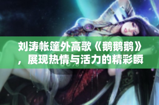 刘涛帐篷外高歌《鹅鹅鹅》，展现热情与活力的精彩瞬间