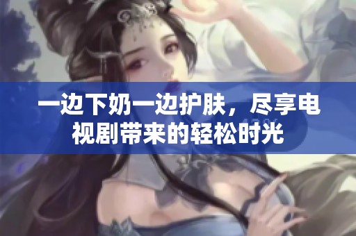 一边下奶一边护肤，尽享电视剧带来的轻松时光