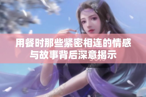 用餐时那些紧密相连的情感与故事背后深意揭示