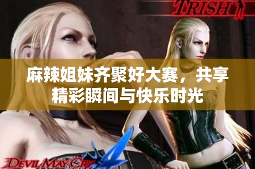 麻辣姐妹齐聚好大赛，共享精彩瞬间与快乐时光