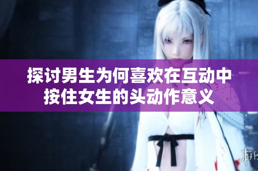 探讨男生为何喜欢在互动中按住女生的头动作意义