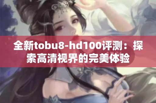 全新tobu8-hd100评测：探索高清视界的完美体验