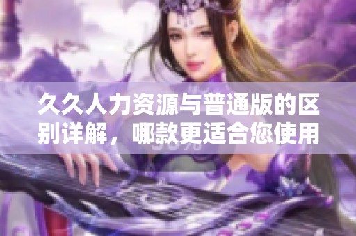 久久人力资源与普通版的区别详解，哪款更适合您使用