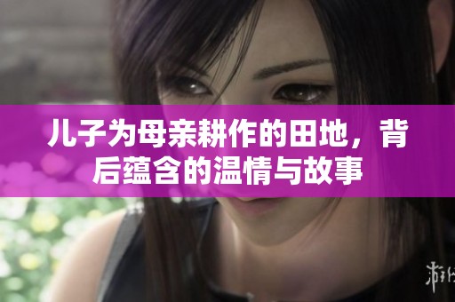 儿子为母亲耕作的田地，背后蕴含的温情与故事