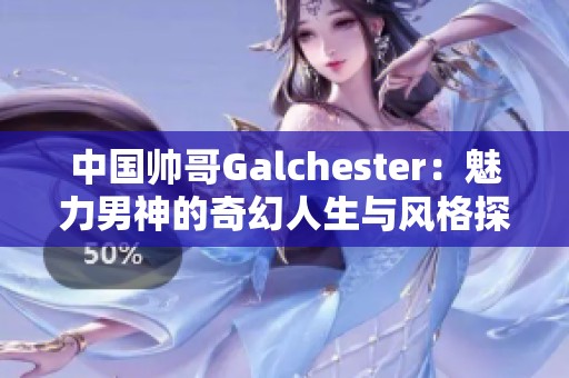 中国帅哥Galchester：魅力男神的奇幻人生与风格探秘