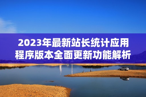 2023年最新站长统计应用程序版本全面更新功能解析