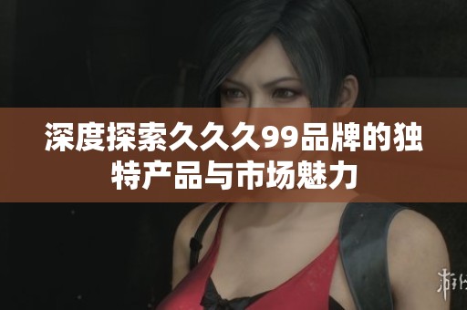 深度探索久久久99品牌的独特产品与市场魅力