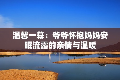 温馨一幕：爷爷怀抱妈妈安眠流露的亲情与温暖