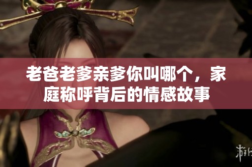 老爸老爹亲爹你叫哪个，家庭称呼背后的情感故事