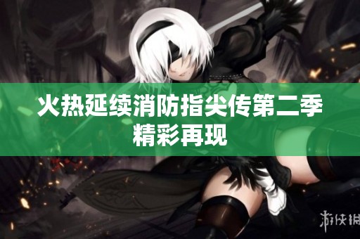 火热延续消防指尖传第二季精彩再现