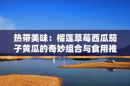 热带美味：榴莲草莓西瓜茄子黄瓜的奇妙组合与食用推荐