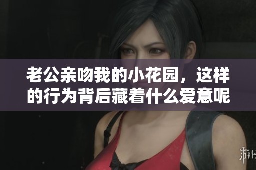 老公亲吻我的小花园，这样的行为背后藏着什么爱意呢