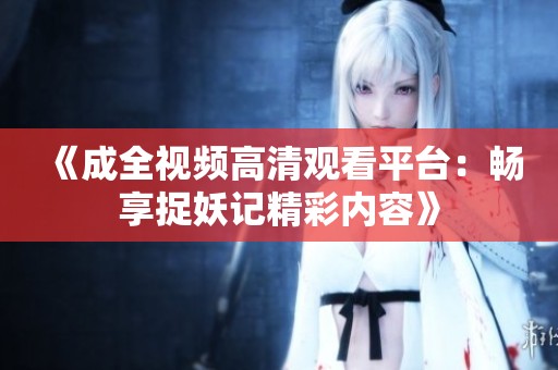 《成全视频高清观看平台：畅享捉妖记精彩内容》