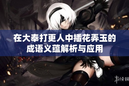 在大奉打更人中插花弄玉的成语义蕴解析与应用