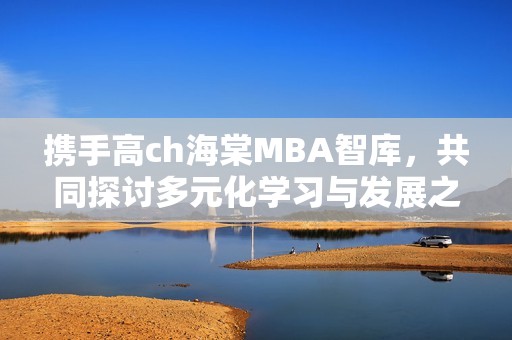 携手高ch海棠MBA智库，共同探讨多元化学习与发展之路