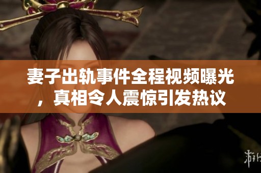 妻子出轨事件全程视频曝光，真相令人震惊引发热议