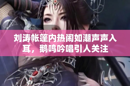 刘涛帐篷内热闹如潮声声入耳，鹅鸣吟唱引人关注