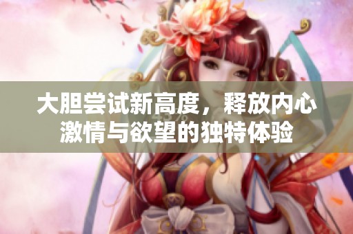 大胆尝试新高度，释放内心激情与欲望的独特体验