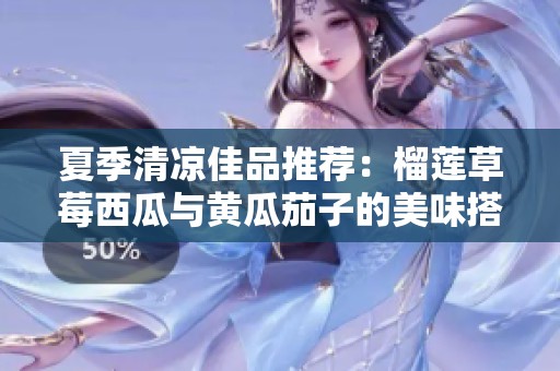 夏季清凉佳品推荐：榴莲草莓西瓜与黄瓜茄子的美味搭配